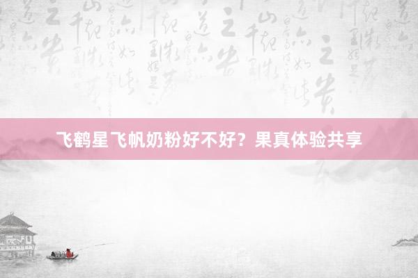 飞鹤星飞帆奶粉好不好？果真体验共享