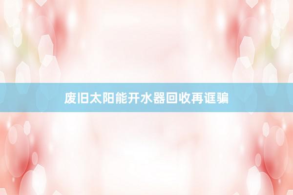 废旧太阳能开水器回收再诓骗